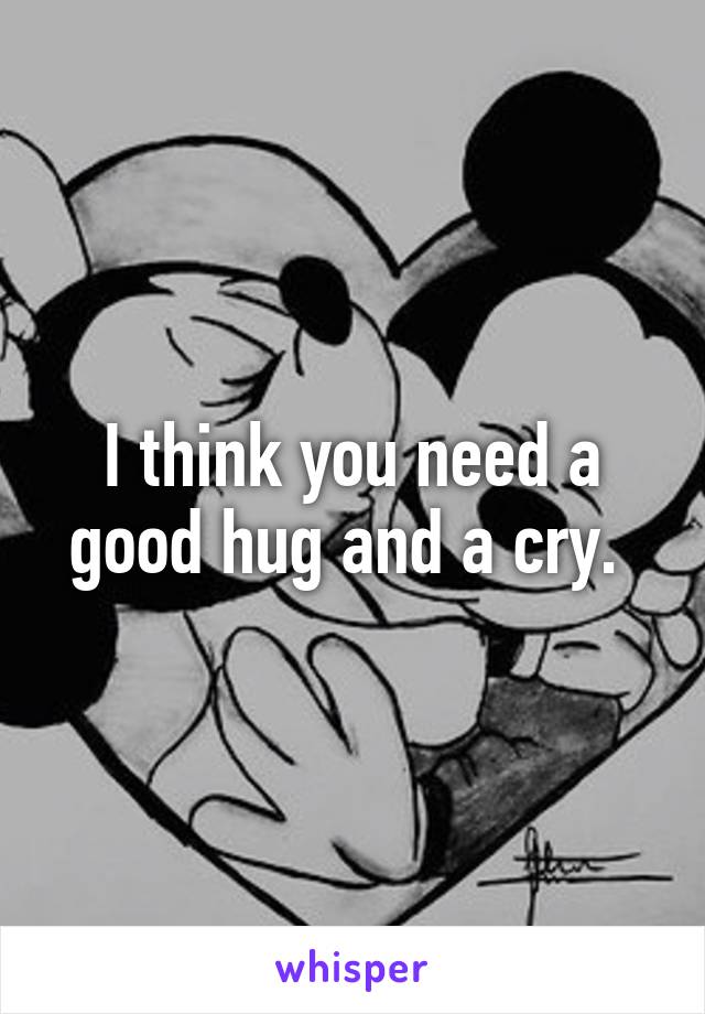 I think you need a good hug and a cry. 