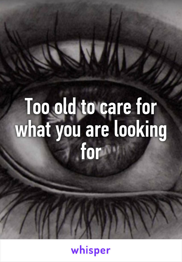 Too old to care for what you are looking for