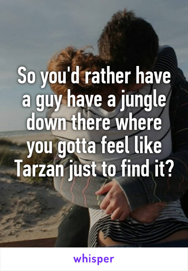 So you'd rather have a guy have a jungle down there where you gotta feel like Tarzan just to find it? 