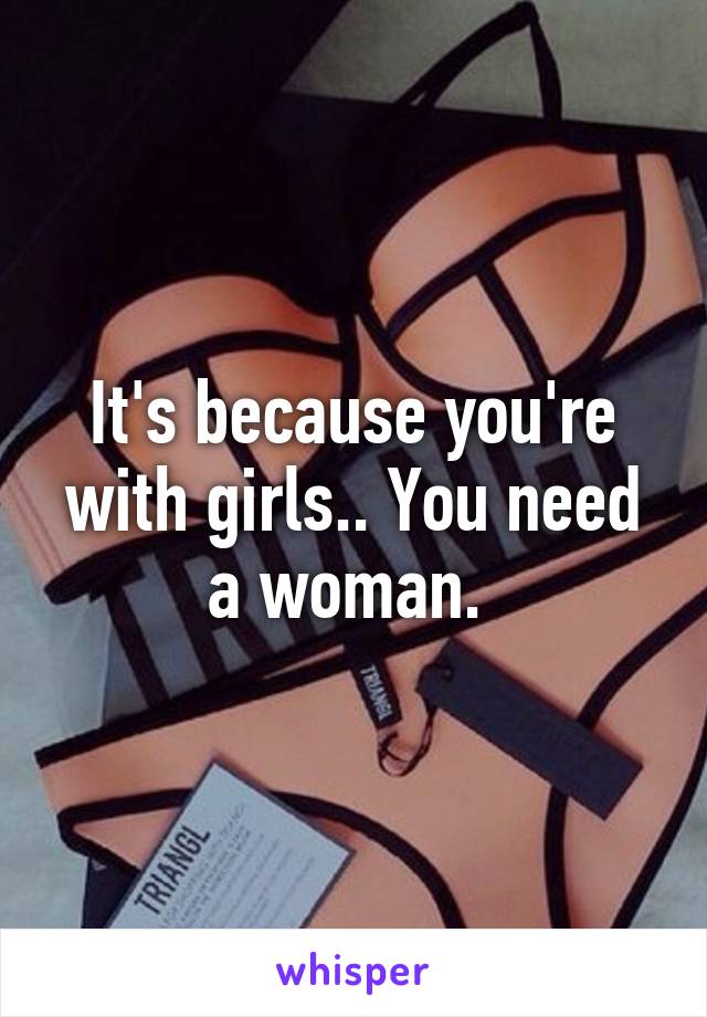 It's because you're with girls.. You need a woman. 