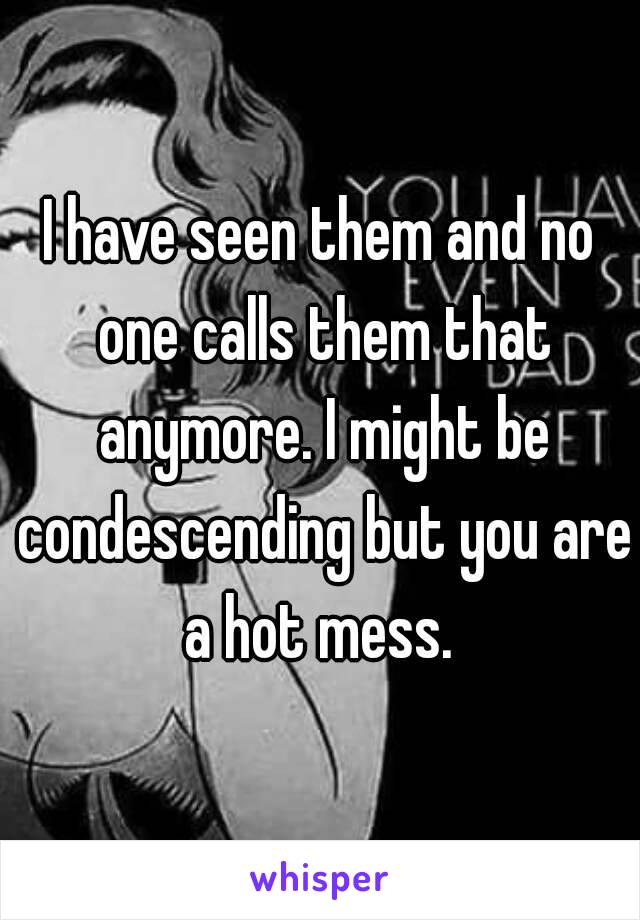 I have seen them and no one calls them that anymore. I might be condescending but you are a hot mess. 