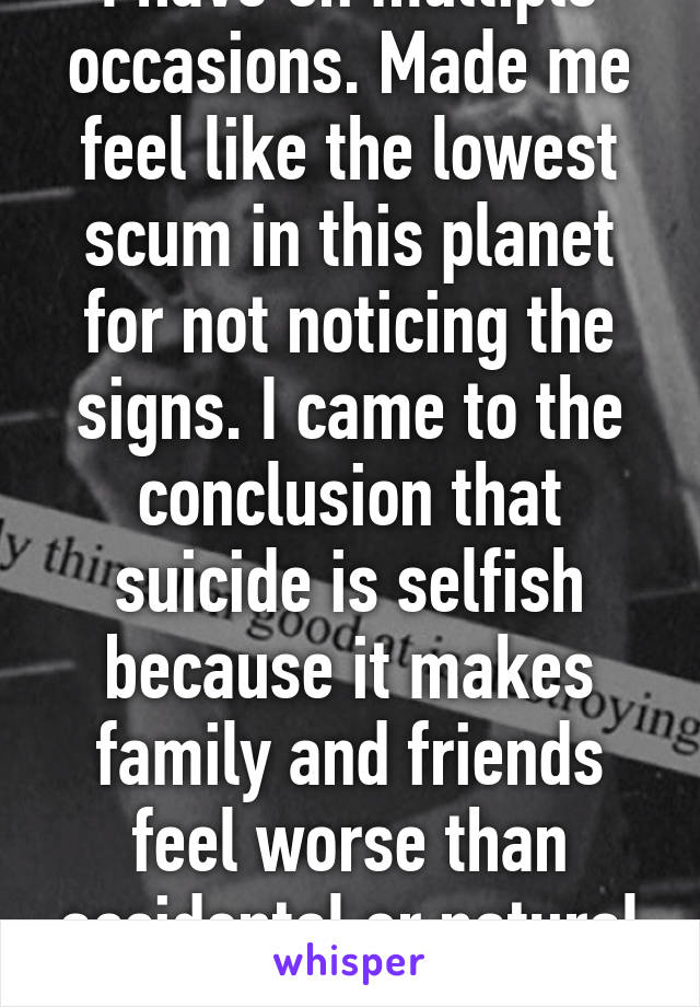 I have on multiple occasions. Made me feel like the lowest scum in this planet for not noticing the signs. I came to the conclusion that suicide is selfish because it makes family and friends feel worse than accidental or natural death. 