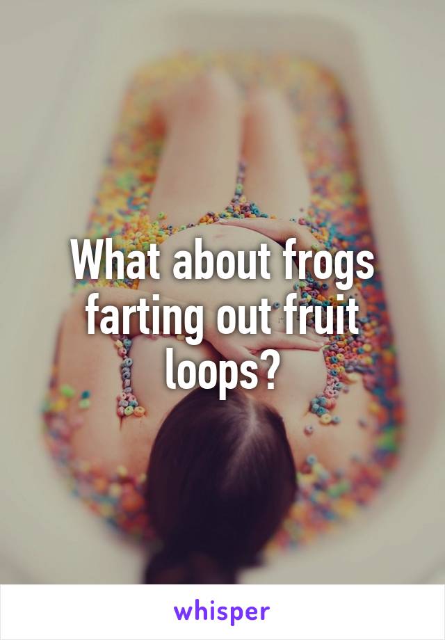 What about frogs farting out fruit loops?