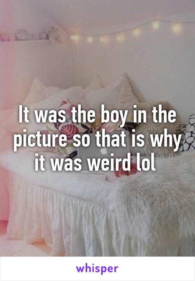 It was the boy in the picture so that is why it was weird lol 