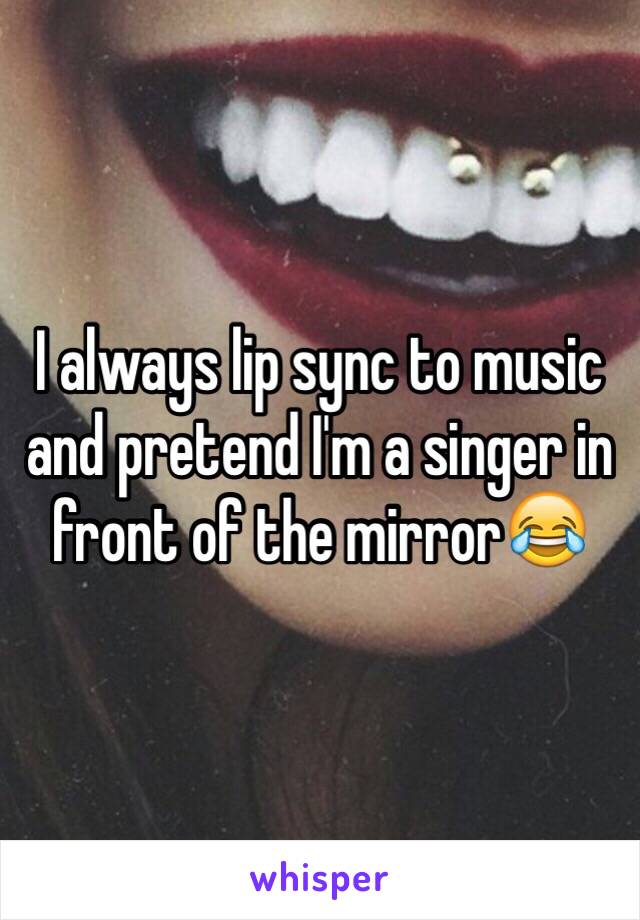 I always lip sync to music and pretend I'm a singer in front of the mirror😂