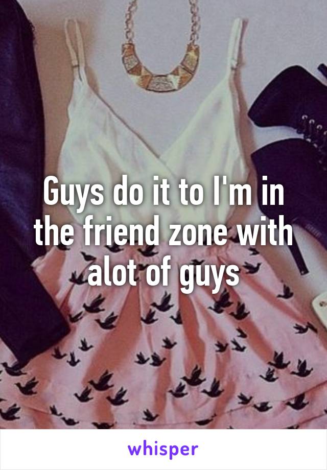 Guys do it to I'm in the friend zone with alot of guys