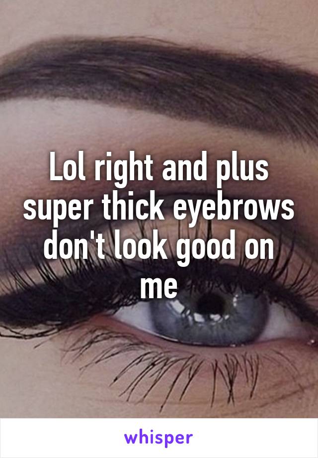 Lol right and plus super thick eyebrows don't look good on me