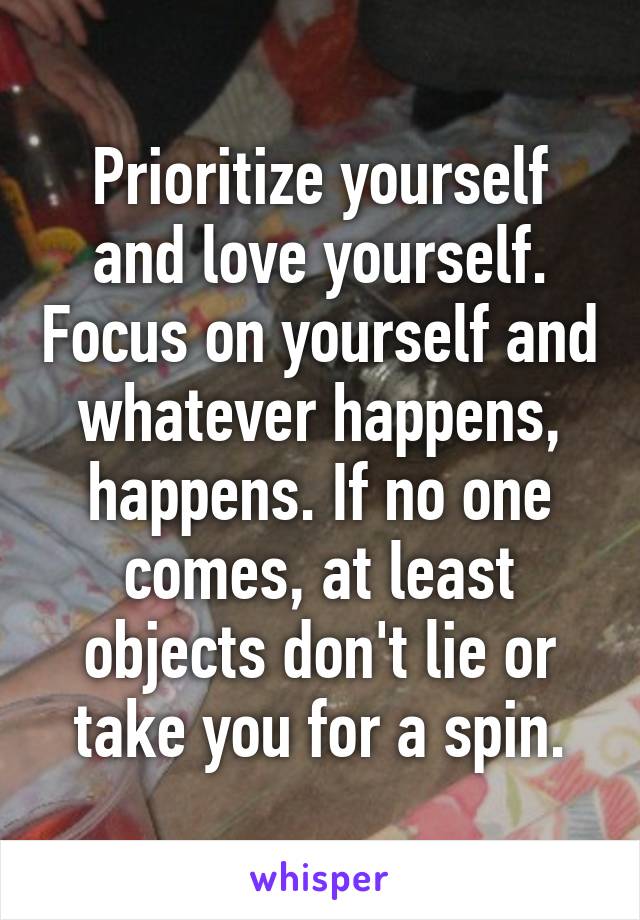Prioritize yourself and love yourself. Focus on yourself and whatever happens, happens. If no one comes, at least objects don't lie or take you for a spin.