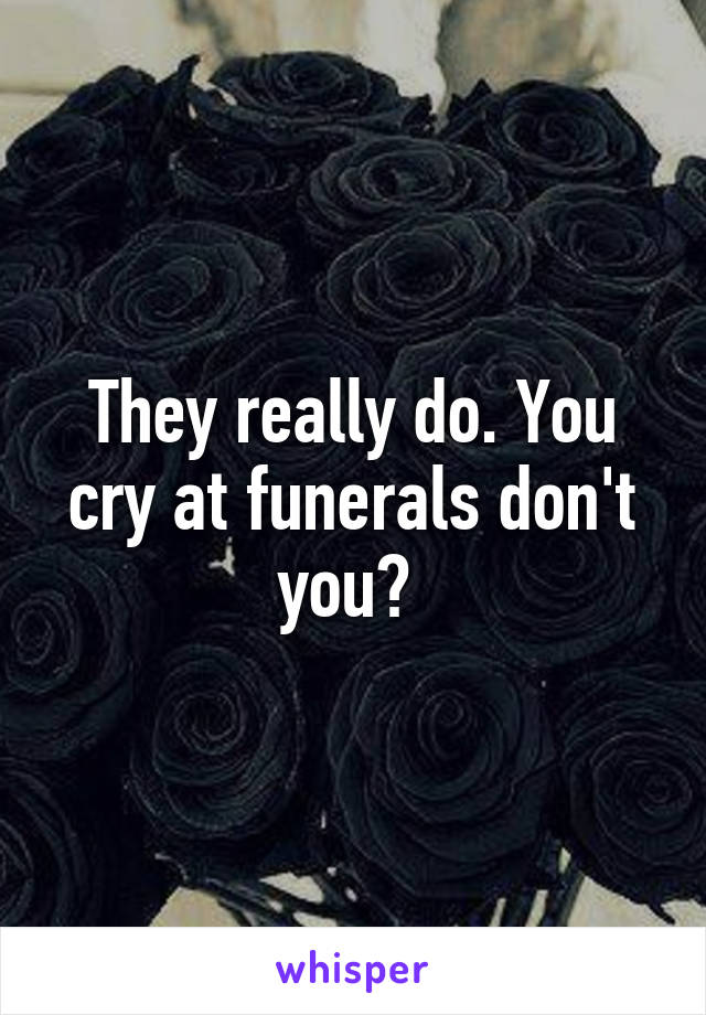 They really do. You cry at funerals don't you? 