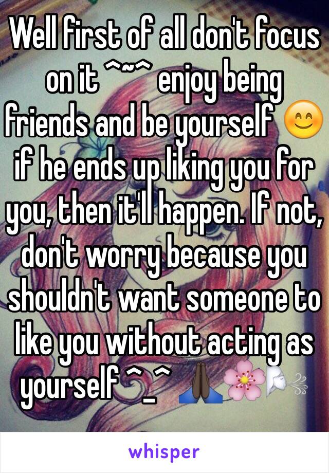 Well first of all don't focus on it ^~^ enjoy being friends and be yourself 😊 if he ends up liking you for you, then it'll happen. If not, don't worry because you shouldn't want someone to like you without acting as yourself ^_^ 🙏🏿🌸🌬