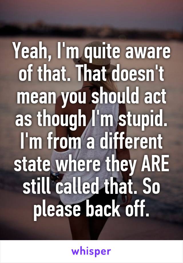 Yeah, I'm quite aware of that. That doesn't mean you should act as though I'm stupid. I'm from a different state where they ARE still called that. So please back off.