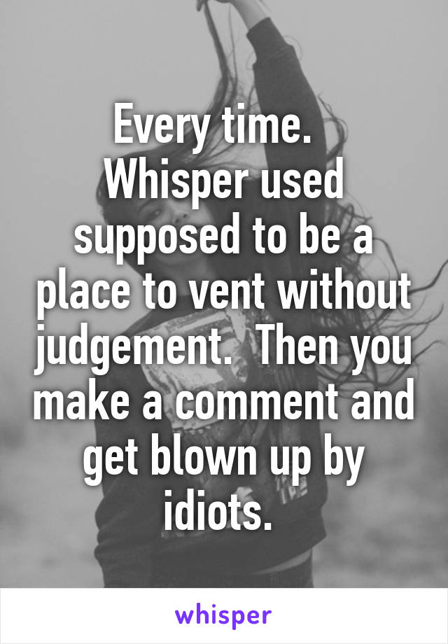 Every time.  
Whisper used supposed to be a place to vent without judgement.  Then you make a comment and get blown up by idiots. 