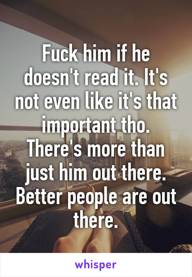 Fuck him if he doesn't read it. It's not even like it's that important tho. There's more than just him out there. Better people are out there.