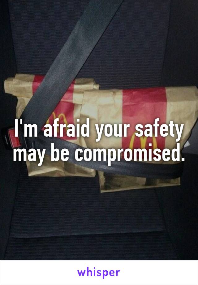 I'm afraid your safety may be compromised.