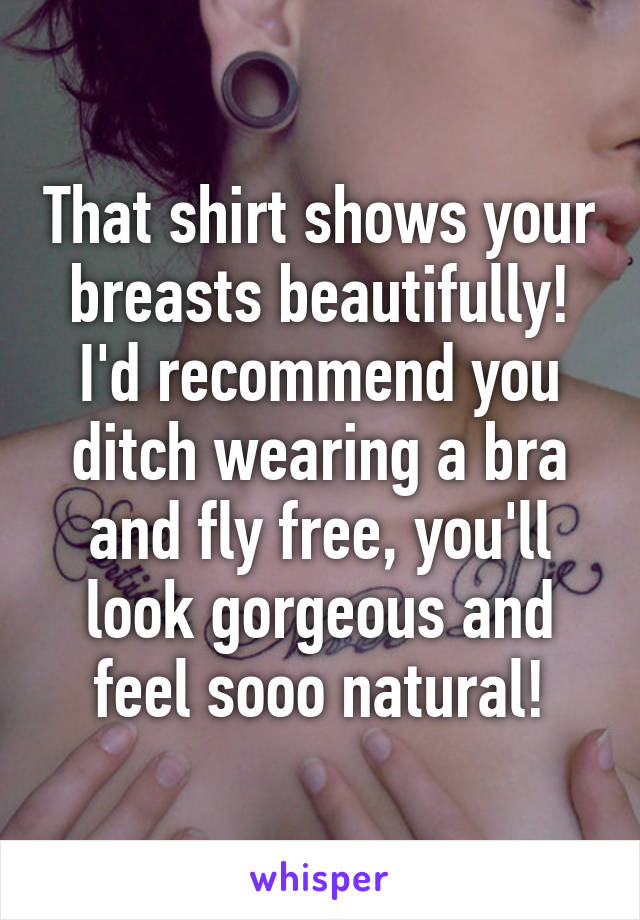 That shirt shows your breasts beautifully!
I'd recommend you ditch wearing a bra and fly free, you'll look gorgeous and feel sooo natural!