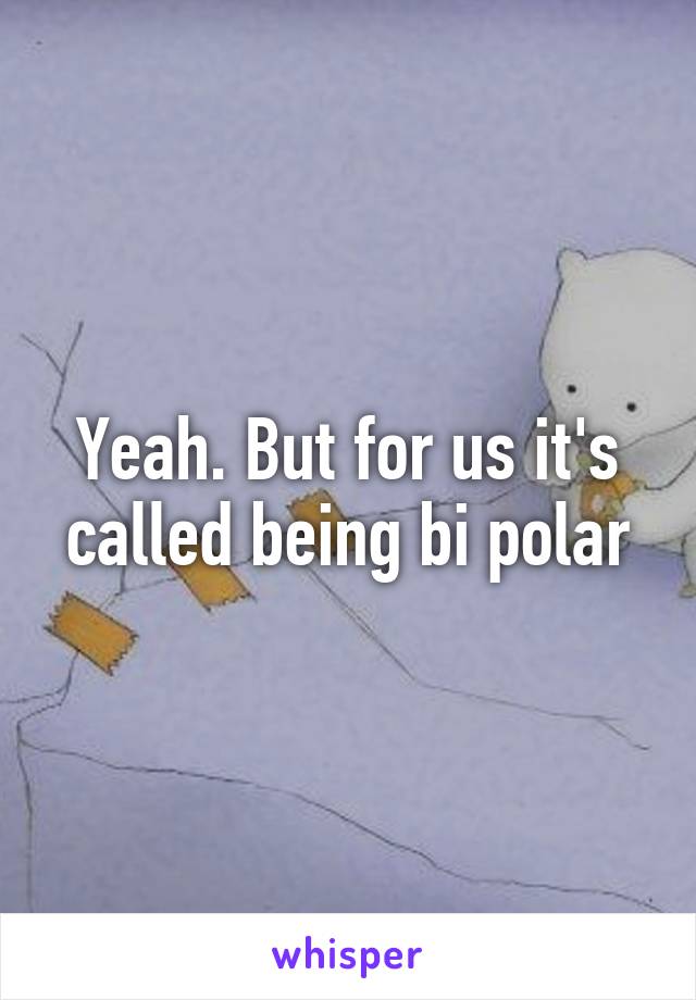 Yeah. But for us it's called being bi polar