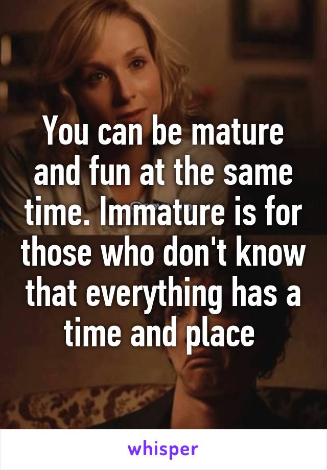 You can be mature and fun at the same time. Immature is for those who don't know that everything has a time and place 