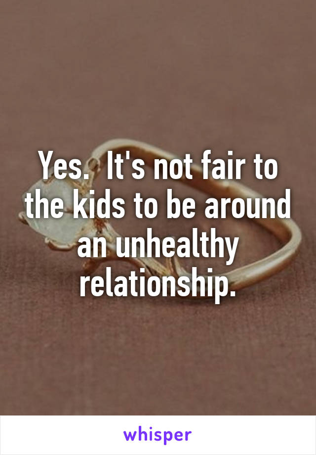 Yes.  It's not fair to the kids to be around an unhealthy relationship.