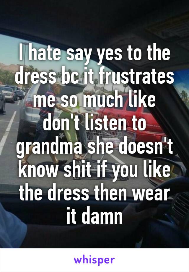 I hate say yes to the dress bc it frustrates me so much like don't listen to grandma she doesn't know shit if you like the dress then wear it damn