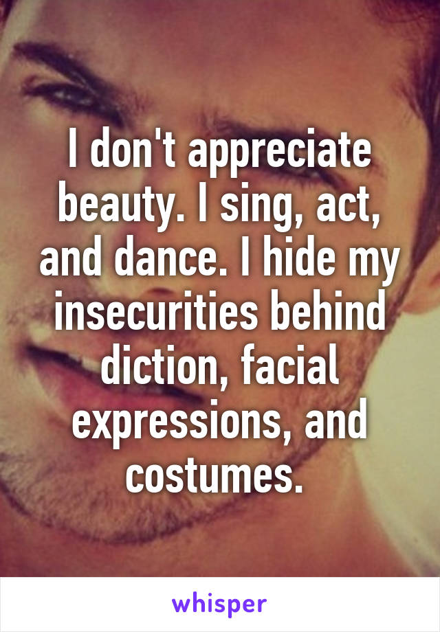 I don't appreciate beauty. I sing, act, and dance. I hide my insecurities behind diction, facial expressions, and costumes. 