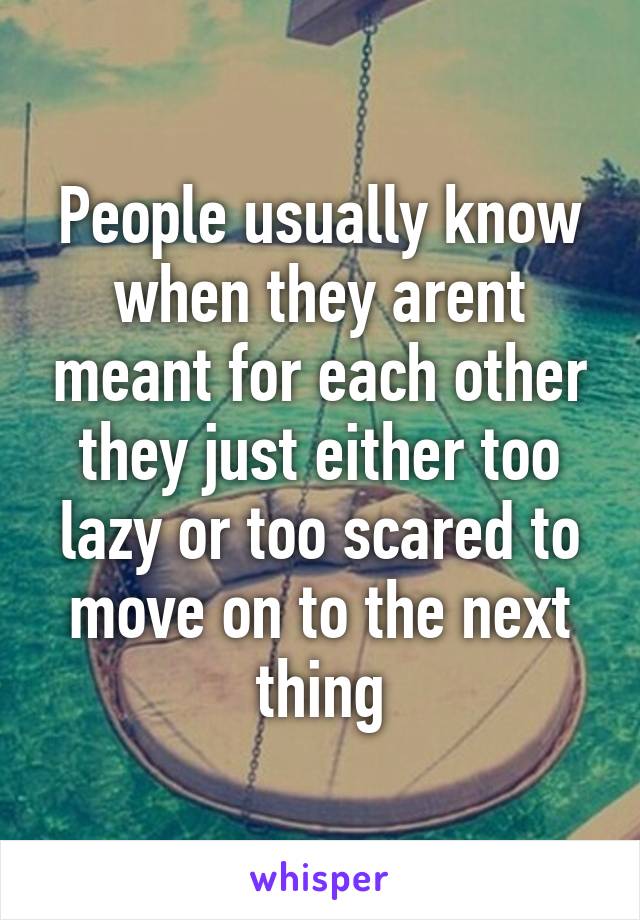 People usually know when they arent meant for each other they just either too lazy or too scared to move on to the next thing