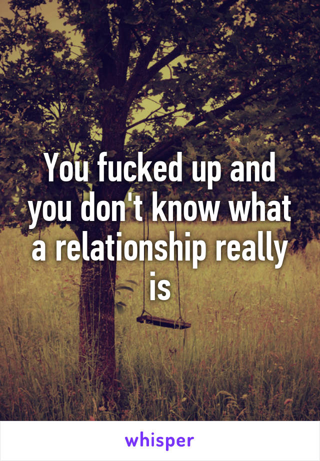 You fucked up and you don't know what a relationship really is
