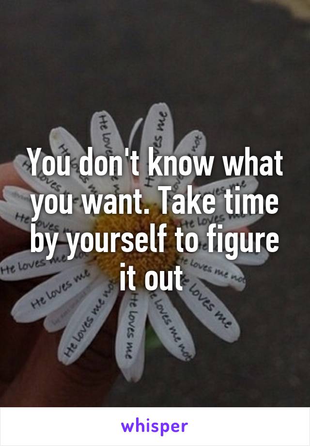 You don't know what you want. Take time by yourself to figure it out 