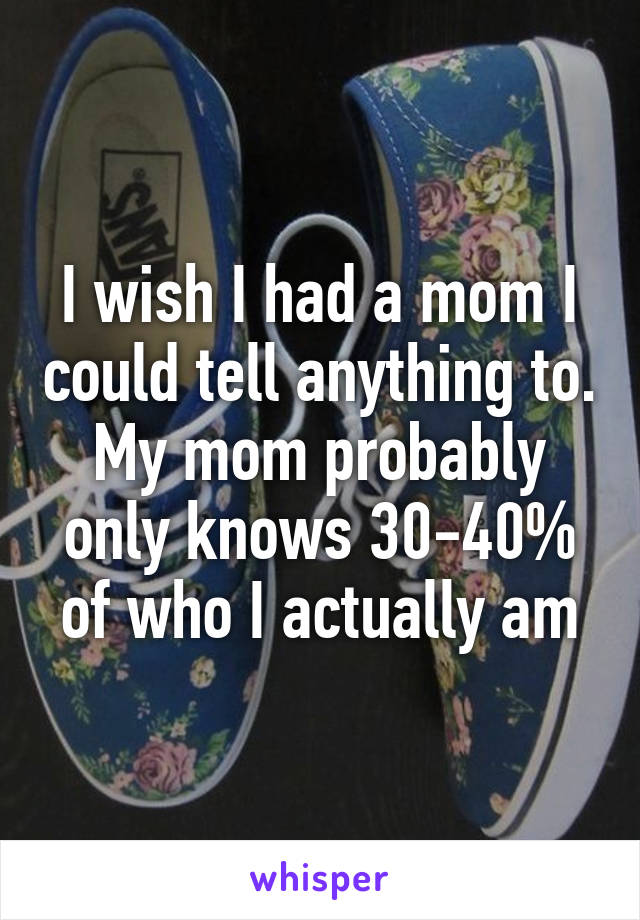 I wish I had a mom I could tell anything to. My mom probably only knows 30-40% of who I actually am