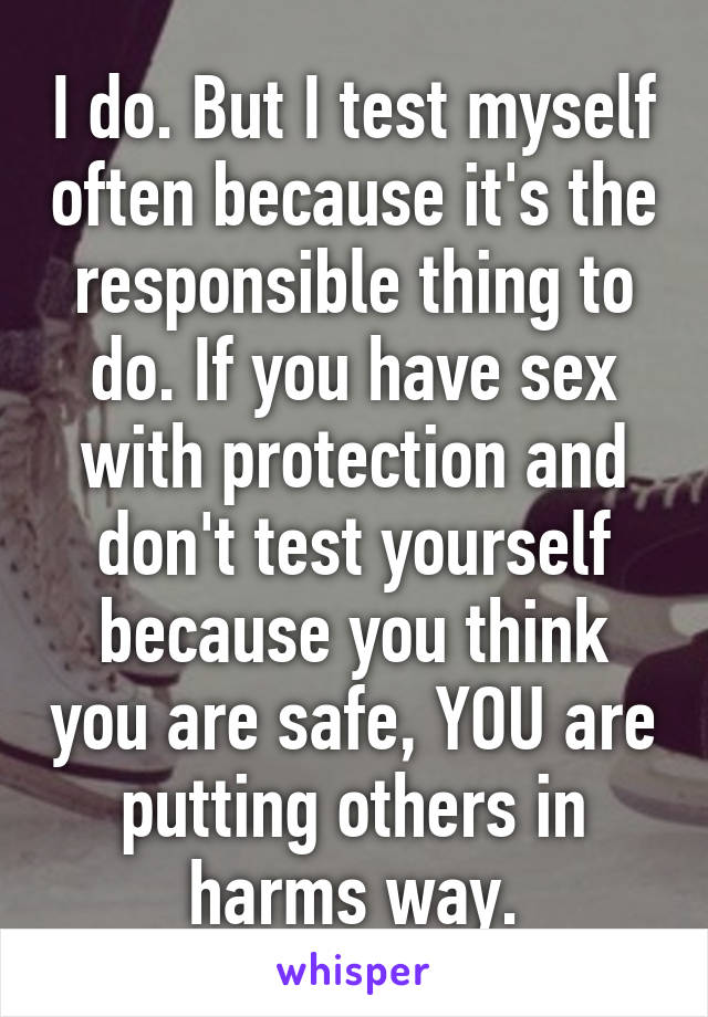 I do. But I test myself often because it's the responsible thing to do. If you have sex with protection and don't test yourself because you think you are safe, YOU are putting others in harms way.