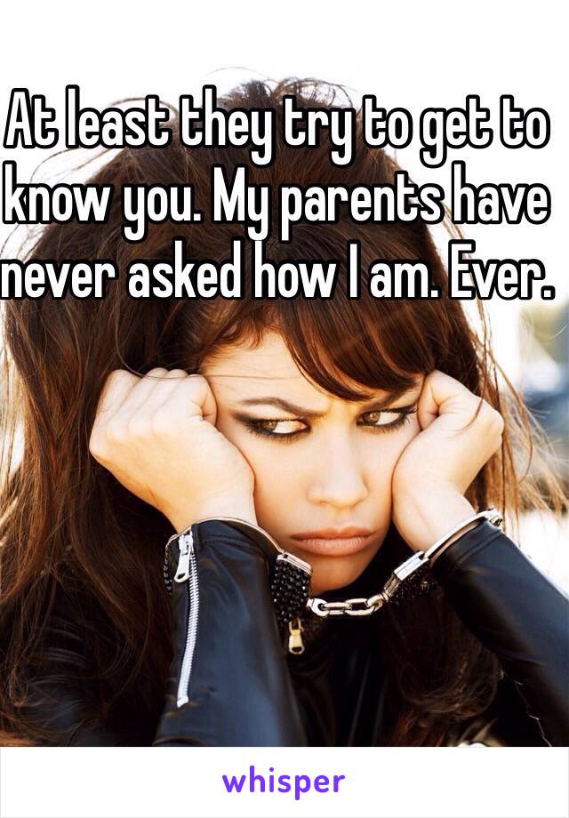 At least they try to get to know you. My parents have never asked how I am. Ever.