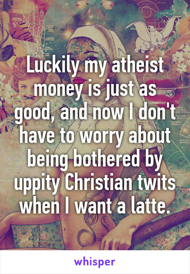 Luckily my atheist money is just as good, and now I don't have to worry about being bothered by uppity Christian twits when I want a latte.