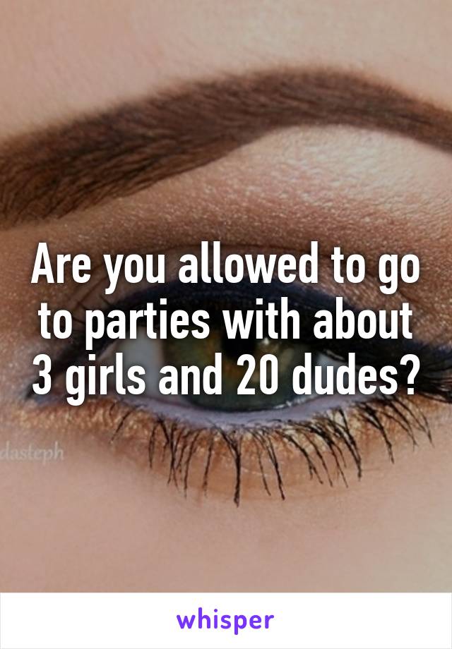 Are you allowed to go to parties with about 3 girls and 20 dudes?