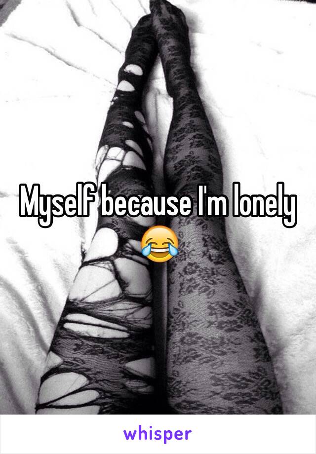 Myself because I'm lonely 😂