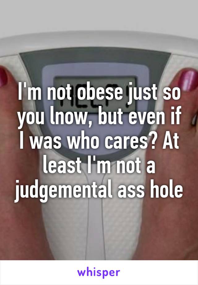 I'm not obese just so you lnow, but even if I was who cares? At least I'm not a judgemental ass hole