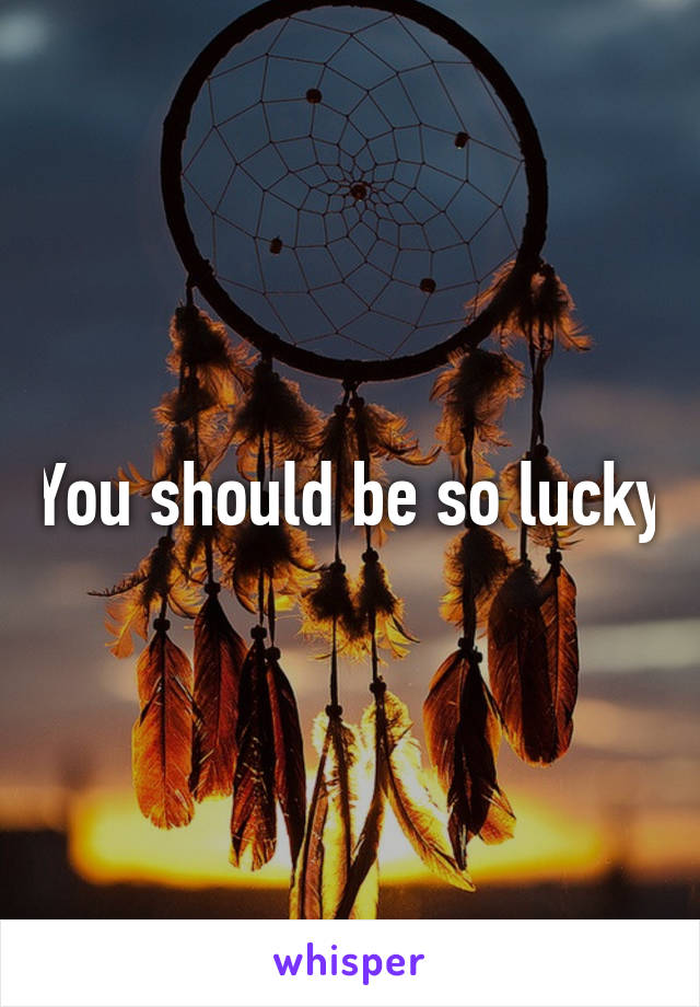 You should be so lucky