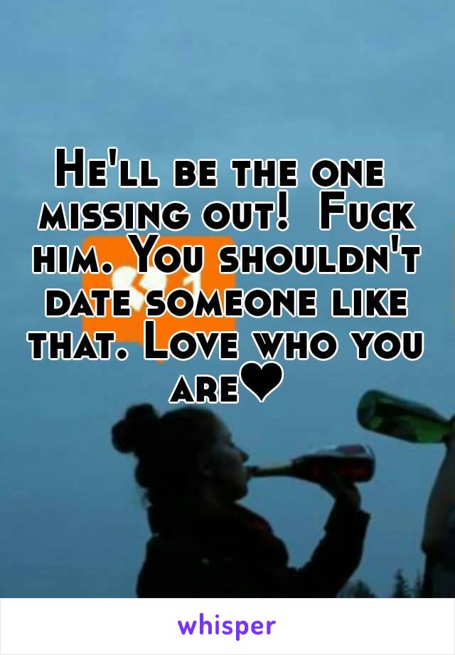He'll be the one missing out!  Fuck him. You shouldn't date someone like that. Love who you are❤