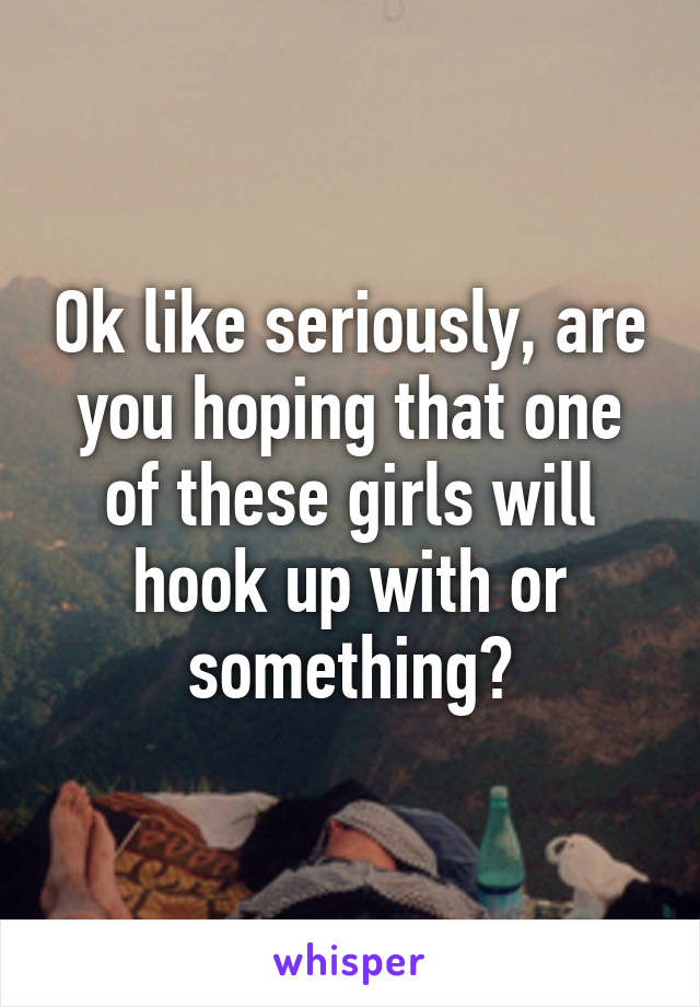 Ok like seriously, are you hoping that one of these girls will hook up with or something?