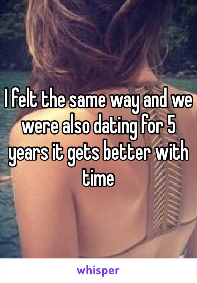 I felt the same way and we were also dating for 5 years it gets better with time