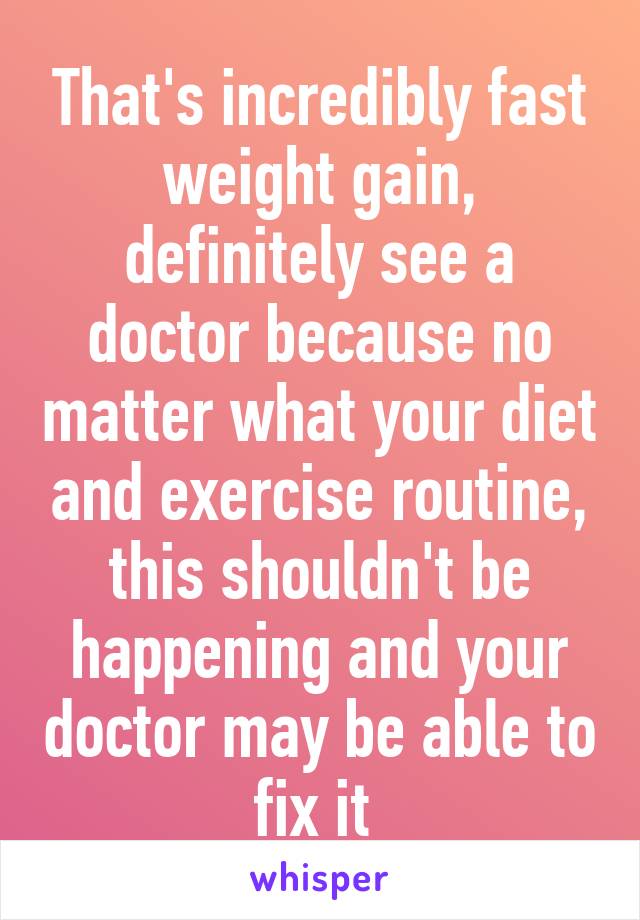 That's incredibly fast weight gain, definitely see a doctor because no matter what your diet and exercise routine, this shouldn't be happening and your doctor may be able to fix it 