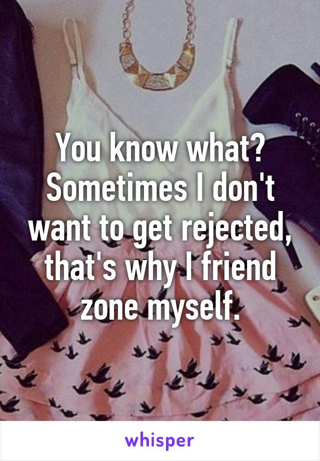 You know what?
Sometimes I don't want to get rejected, that's why I friend zone myself.