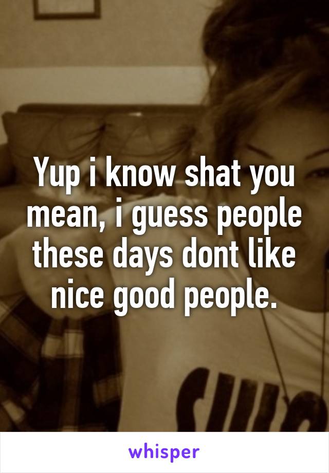 Yup i know shat you mean, i guess people these days dont like nice good people.