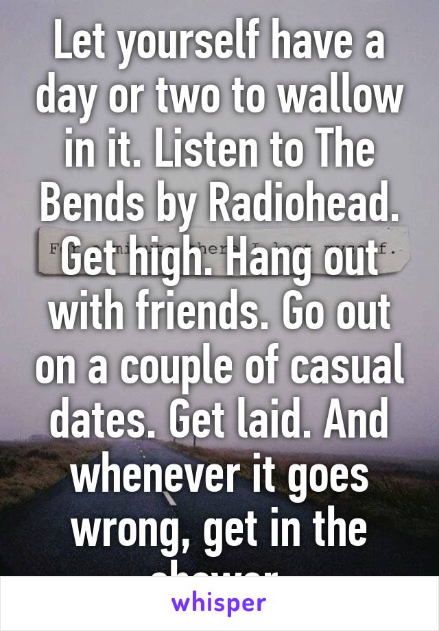 Let yourself have a day or two to wallow in it. Listen to The Bends by Radiohead. Get high. Hang out with friends. Go out on a couple of casual dates. Get laid. And whenever it goes wrong, get in the shower.