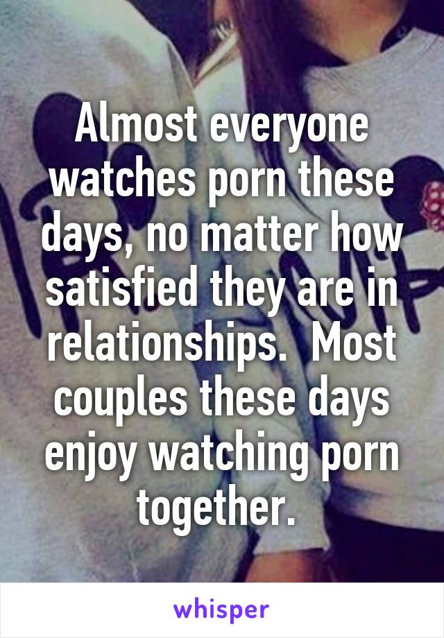 Almost everyone watches porn these days, no matter how satisfied they are in relationships.  Most couples these days enjoy watching porn together. 