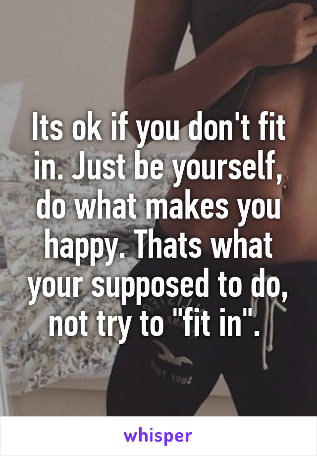 Its ok if you don't fit in. Just be yourself, do what makes you happy. Thats what your supposed to do, not try to "fit in". 