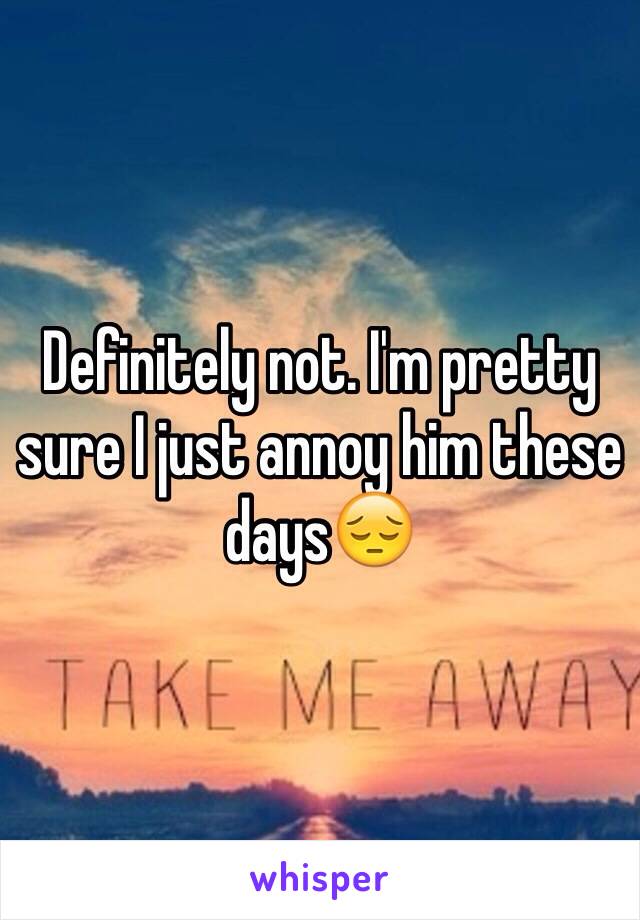 Definitely not. I'm pretty sure I just annoy him these days😔