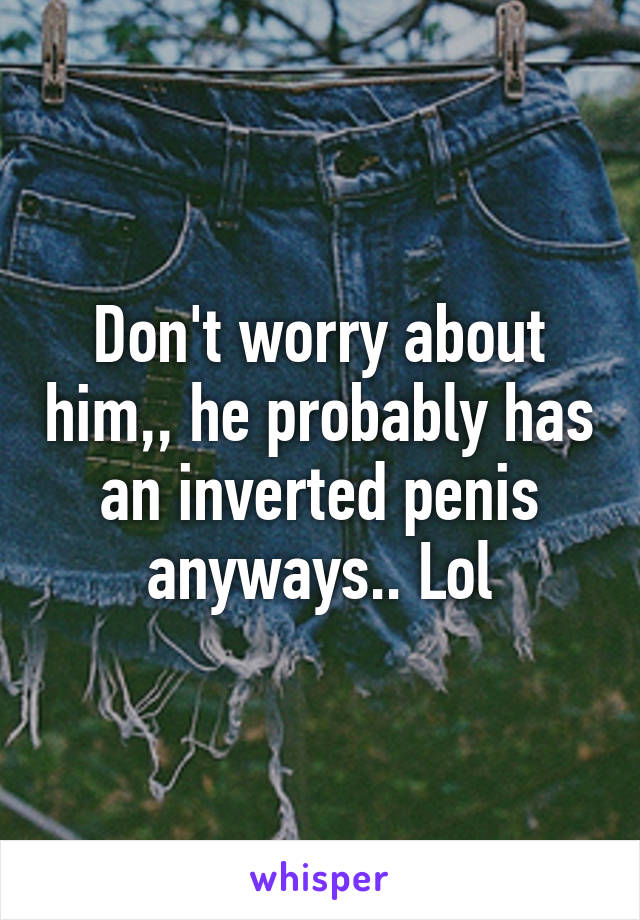 Don't worry about him,, he probably has an inverted penis anyways.. Lol