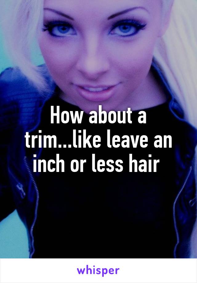 How about a trim...like leave an inch or less hair 