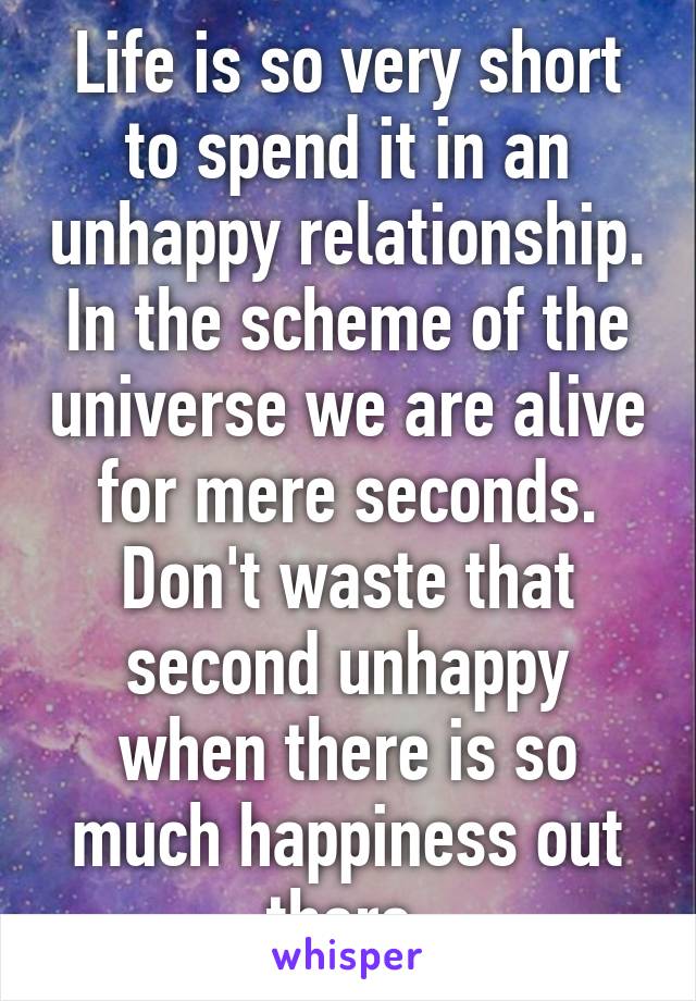 Life is so very short to spend it in an unhappy relationship. In the scheme of the universe we are alive for mere seconds. Don't waste that second unhappy when there is so much happiness out there.