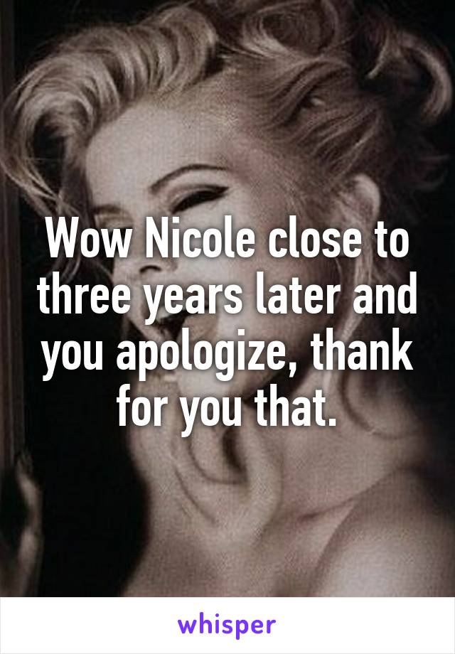 Wow Nicole close to three years later and you apologize, thank for you that.