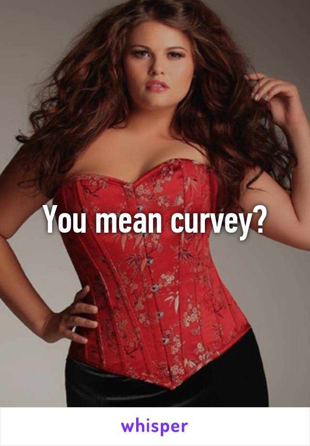 You mean curvey?